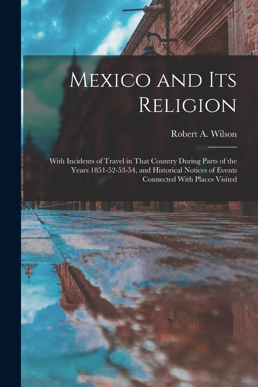 Mexico and its Religion: With Incidents of Travel in That Country During Parts of the Years 1851-52-53-54, and Historical Notices of Events Con