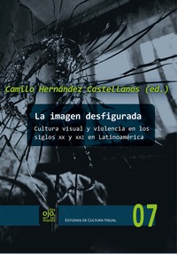 La imagen desfigurada : cultura visual y violencia en los siglos XX y XXI en Latinoamérica