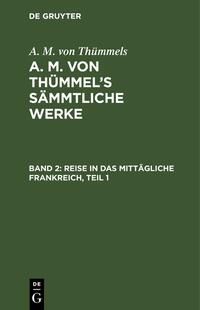 A. M. von Thümmels: A. M. von Thümmel’s Sämmtliche Werke / Reise in das mittägliche Frankreich, Teil 1